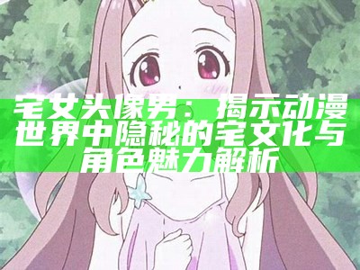 宅女头像男：揭示动漫世界中隐秘的宅文化与角色魅力解析