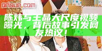 陈炜与王晶大尺度视频曝光，背后故事引发网友热议！